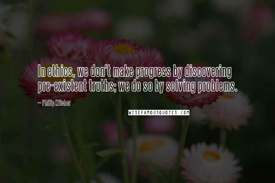 Philip Kitcher Quotes: In ethics, we don't make progress by discovering pre-existent truths; we do so by solving problems.