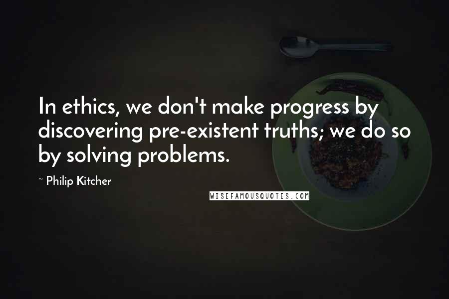 Philip Kitcher Quotes: In ethics, we don't make progress by discovering pre-existent truths; we do so by solving problems.