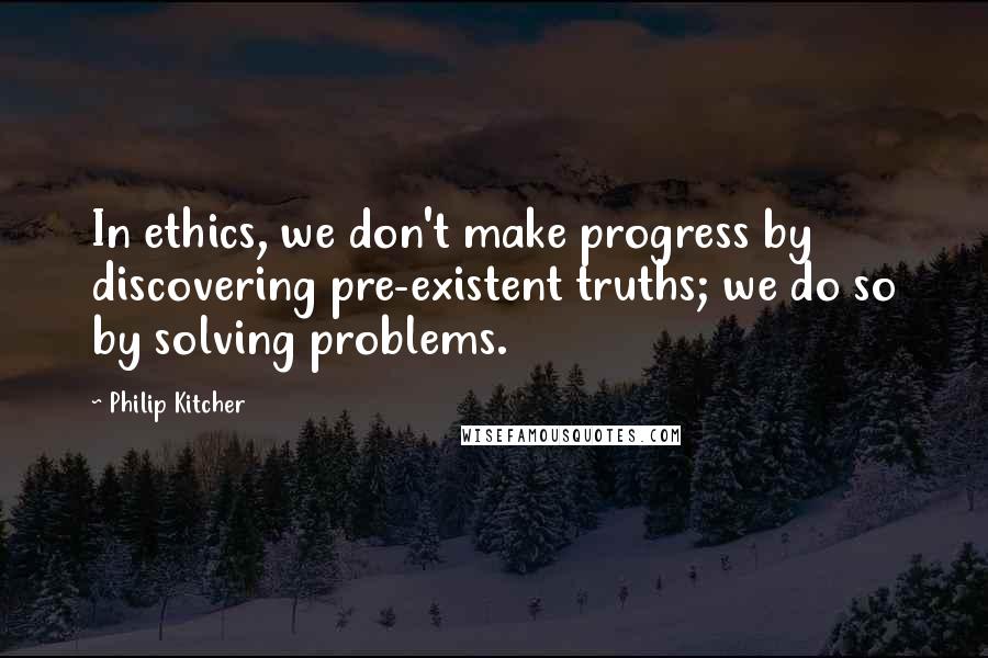 Philip Kitcher Quotes: In ethics, we don't make progress by discovering pre-existent truths; we do so by solving problems.