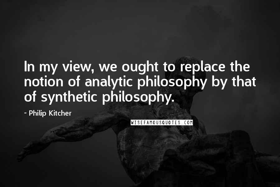 Philip Kitcher Quotes: In my view, we ought to replace the notion of analytic philosophy by that of synthetic philosophy.