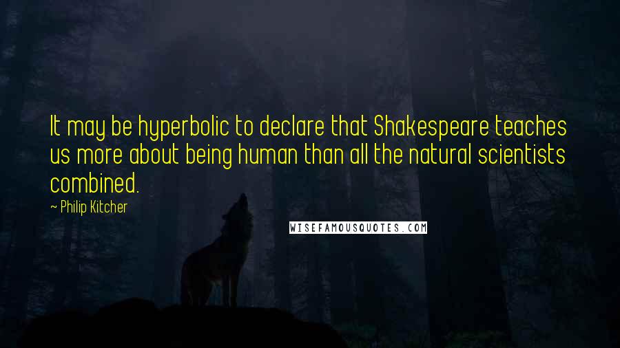 Philip Kitcher Quotes: It may be hyperbolic to declare that Shakespeare teaches us more about being human than all the natural scientists combined.