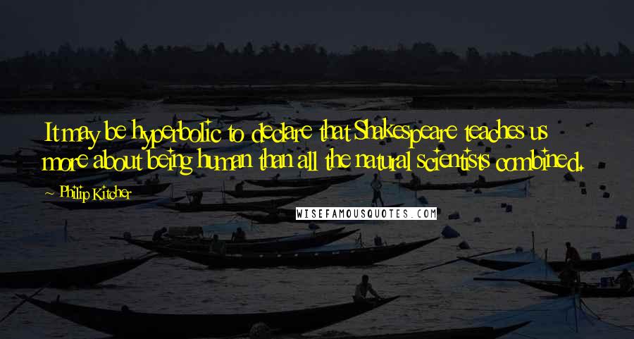 Philip Kitcher Quotes: It may be hyperbolic to declare that Shakespeare teaches us more about being human than all the natural scientists combined.