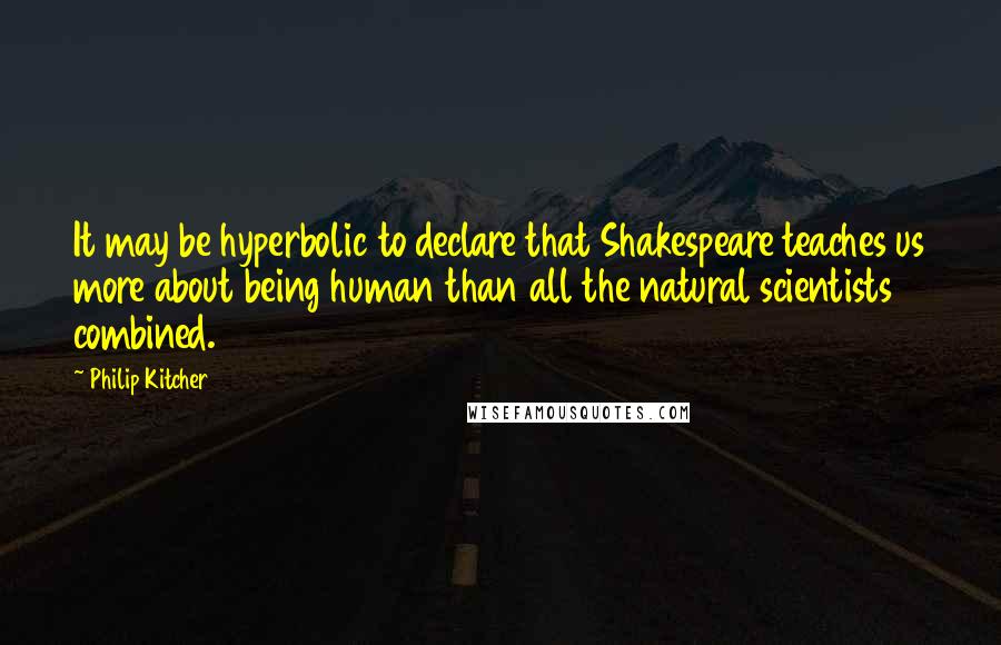 Philip Kitcher Quotes: It may be hyperbolic to declare that Shakespeare teaches us more about being human than all the natural scientists combined.