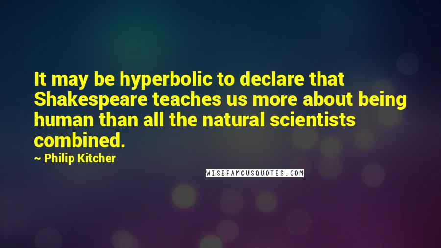 Philip Kitcher Quotes: It may be hyperbolic to declare that Shakespeare teaches us more about being human than all the natural scientists combined.