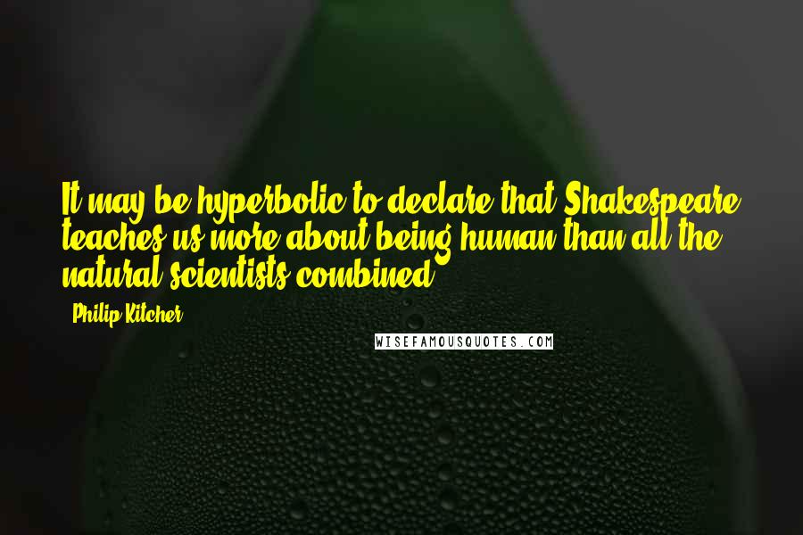 Philip Kitcher Quotes: It may be hyperbolic to declare that Shakespeare teaches us more about being human than all the natural scientists combined.