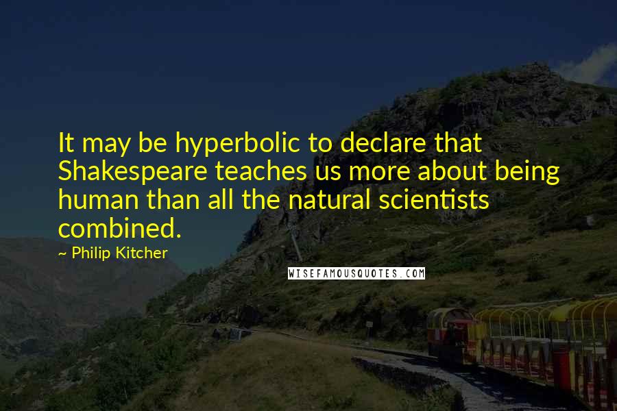 Philip Kitcher Quotes: It may be hyperbolic to declare that Shakespeare teaches us more about being human than all the natural scientists combined.