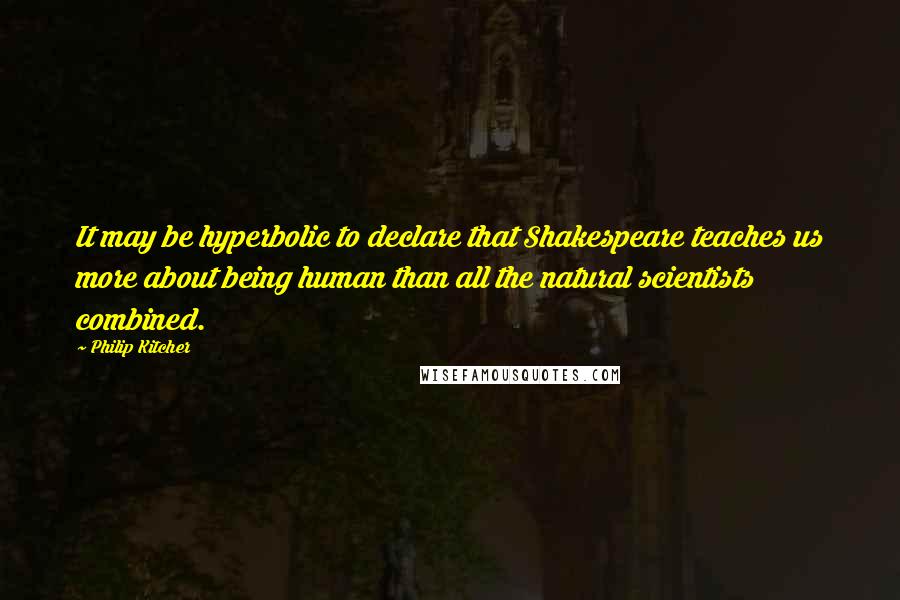 Philip Kitcher Quotes: It may be hyperbolic to declare that Shakespeare teaches us more about being human than all the natural scientists combined.