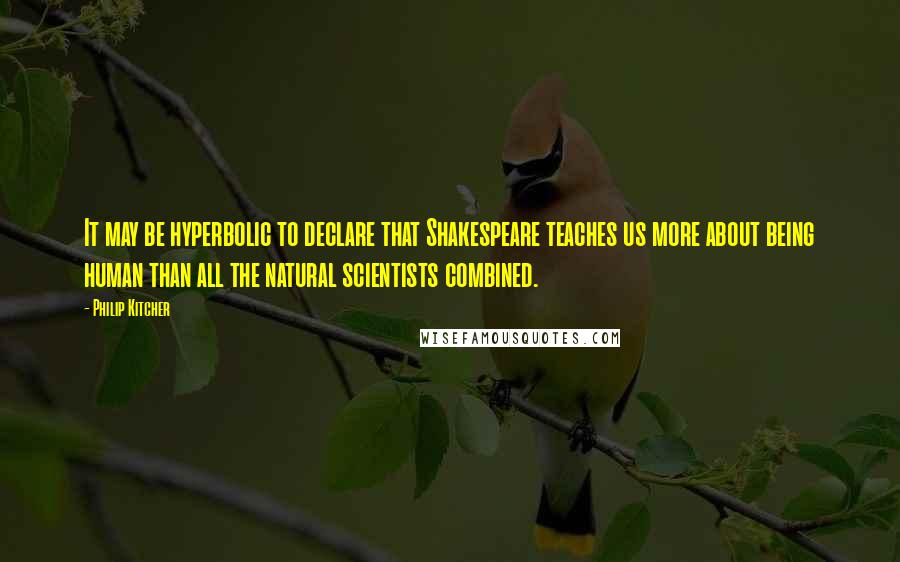 Philip Kitcher Quotes: It may be hyperbolic to declare that Shakespeare teaches us more about being human than all the natural scientists combined.