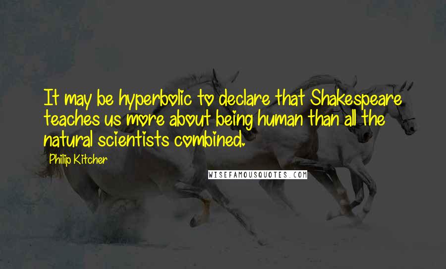 Philip Kitcher Quotes: It may be hyperbolic to declare that Shakespeare teaches us more about being human than all the natural scientists combined.