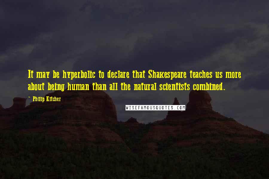 Philip Kitcher Quotes: It may be hyperbolic to declare that Shakespeare teaches us more about being human than all the natural scientists combined.