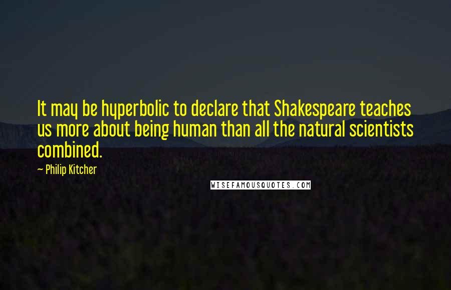 Philip Kitcher Quotes: It may be hyperbolic to declare that Shakespeare teaches us more about being human than all the natural scientists combined.