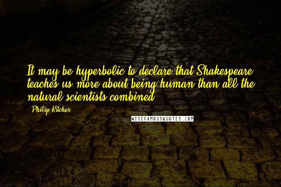 Philip Kitcher Quotes: It may be hyperbolic to declare that Shakespeare teaches us more about being human than all the natural scientists combined.