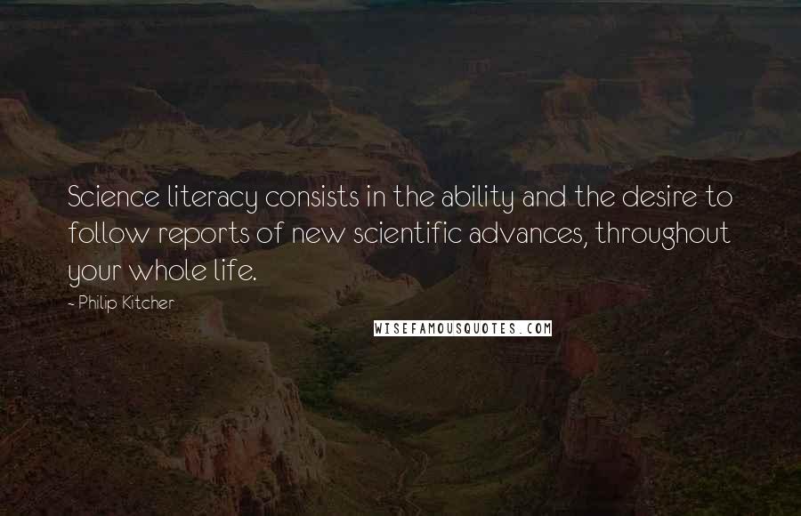 Philip Kitcher Quotes: Science literacy consists in the ability and the desire to follow reports of new scientific advances, throughout your whole life.