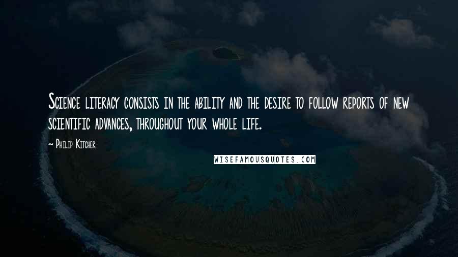 Philip Kitcher Quotes: Science literacy consists in the ability and the desire to follow reports of new scientific advances, throughout your whole life.
