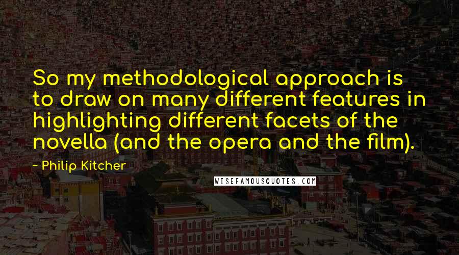 Philip Kitcher Quotes: So my methodological approach is to draw on many different features in highlighting different facets of the novella (and the opera and the film).