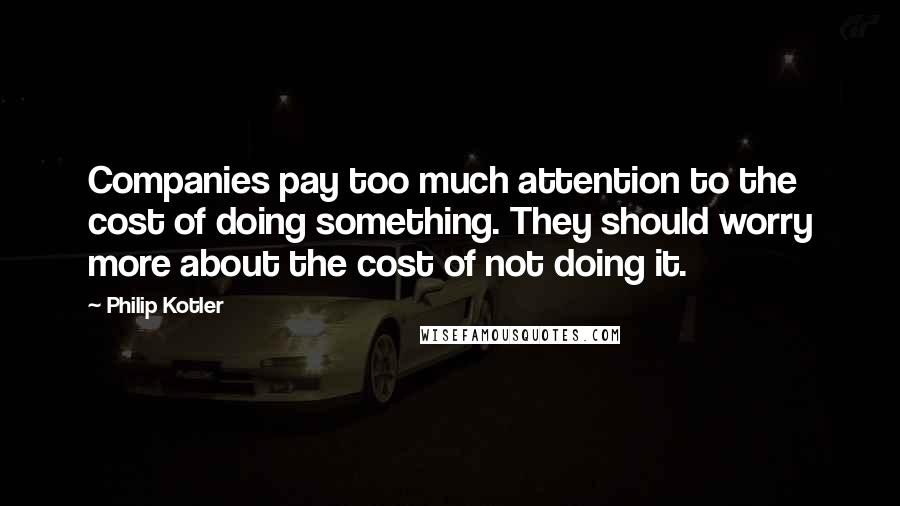 Philip Kotler Quotes: Companies pay too much attention to the cost of doing something. They should worry more about the cost of not doing it.