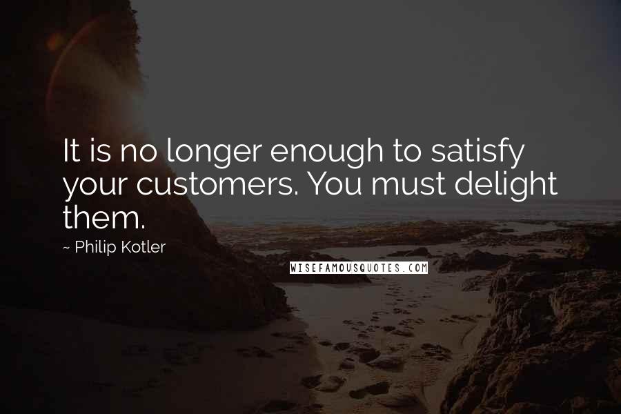 Philip Kotler Quotes: It is no longer enough to satisfy your customers. You must delight them.