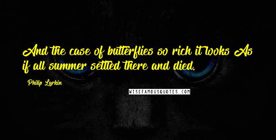 Philip Larkin Quotes: And the case of butterflies so rich it looks As if all summer settled there and died.