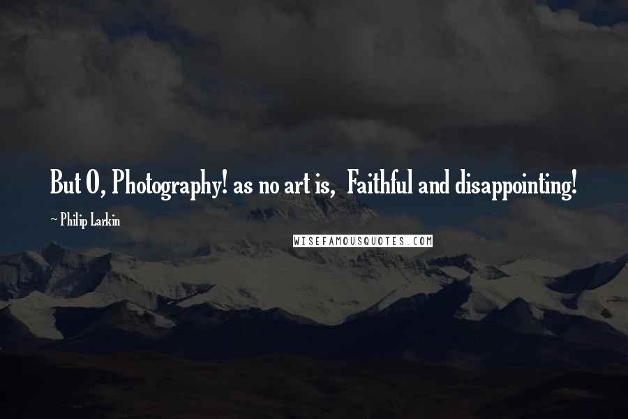 Philip Larkin Quotes: But O, Photography! as no art is,  Faithful and disappointing!