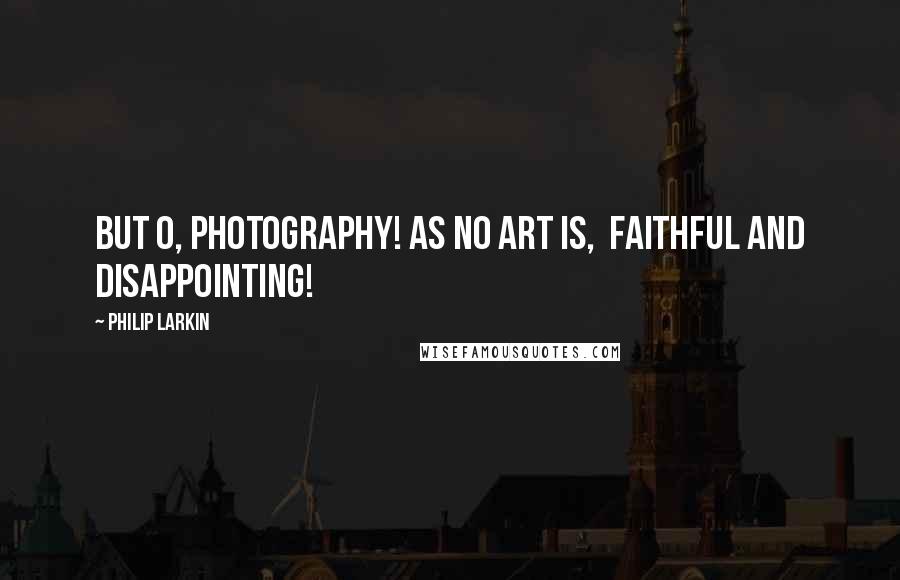 Philip Larkin Quotes: But O, Photography! as no art is,  Faithful and disappointing!