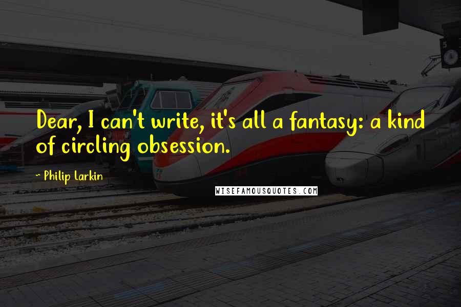 Philip Larkin Quotes: Dear, I can't write, it's all a fantasy: a kind of circling obsession.