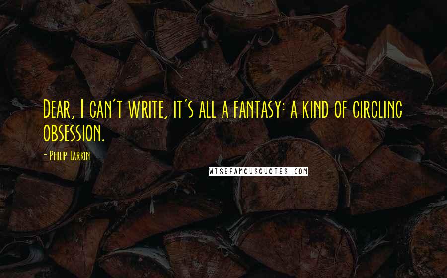 Philip Larkin Quotes: Dear, I can't write, it's all a fantasy: a kind of circling obsession.