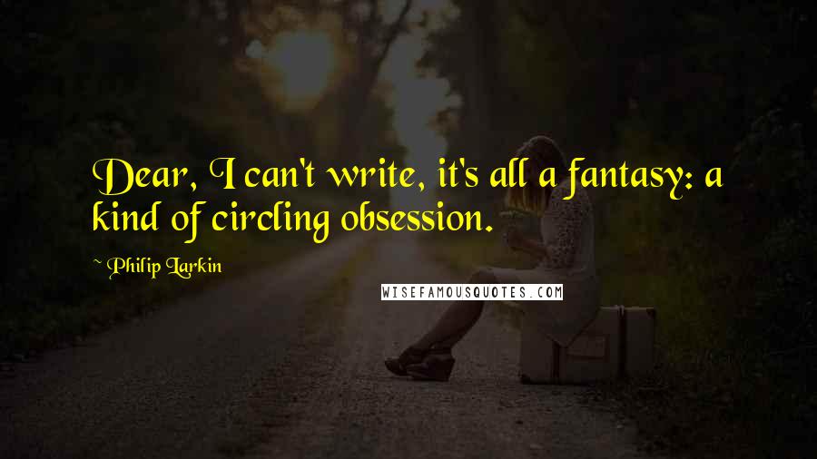 Philip Larkin Quotes: Dear, I can't write, it's all a fantasy: a kind of circling obsession.