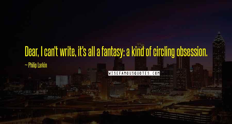 Philip Larkin Quotes: Dear, I can't write, it's all a fantasy: a kind of circling obsession.