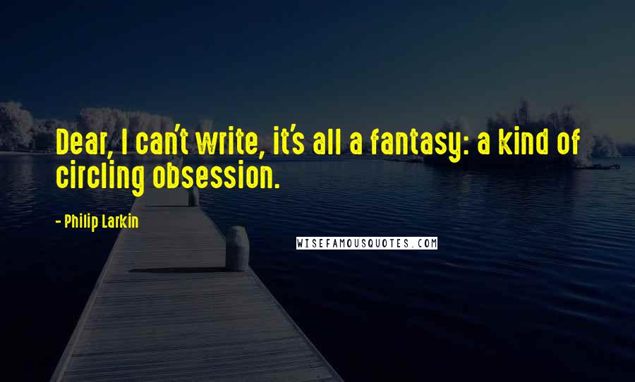 Philip Larkin Quotes: Dear, I can't write, it's all a fantasy: a kind of circling obsession.