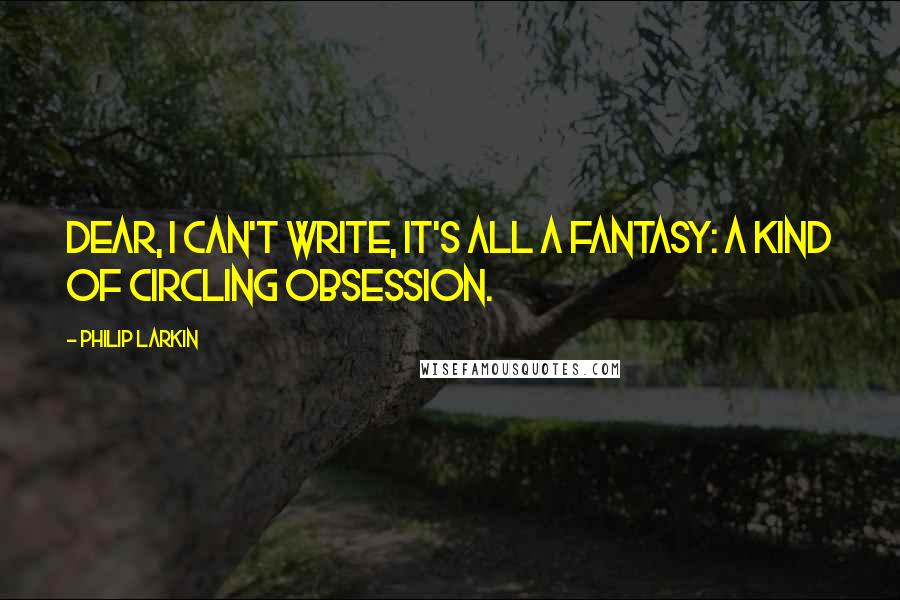 Philip Larkin Quotes: Dear, I can't write, it's all a fantasy: a kind of circling obsession.