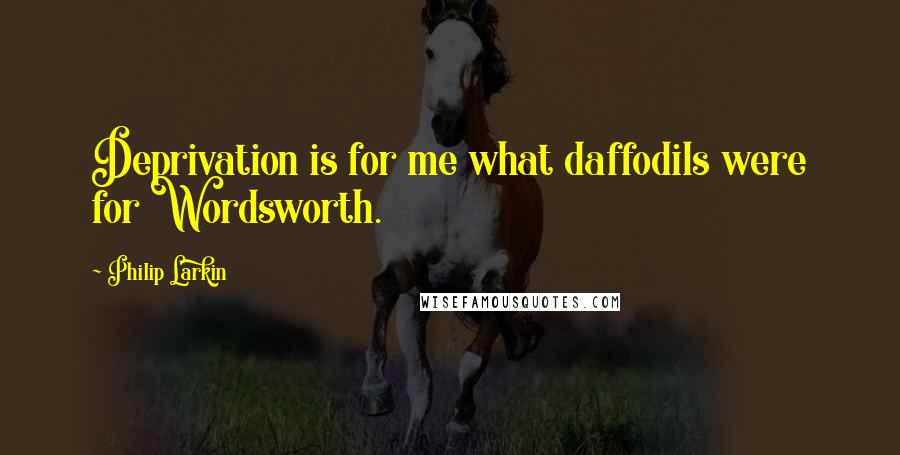 Philip Larkin Quotes: Deprivation is for me what daffodils were for Wordsworth.