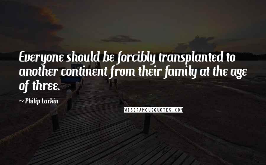 Philip Larkin Quotes: Everyone should be forcibly transplanted to another continent from their family at the age of three.