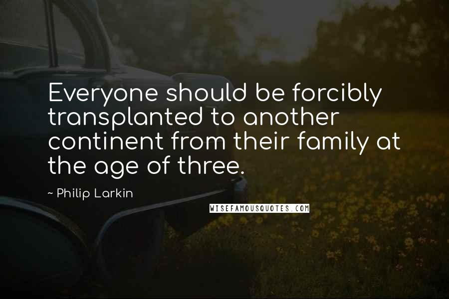 Philip Larkin Quotes: Everyone should be forcibly transplanted to another continent from their family at the age of three.