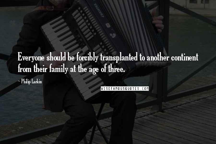 Philip Larkin Quotes: Everyone should be forcibly transplanted to another continent from their family at the age of three.