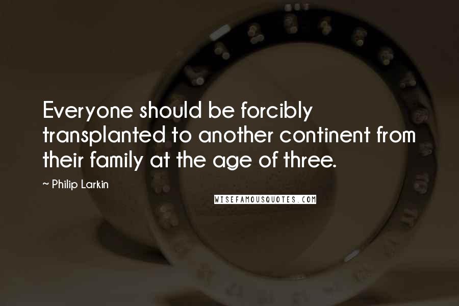 Philip Larkin Quotes: Everyone should be forcibly transplanted to another continent from their family at the age of three.