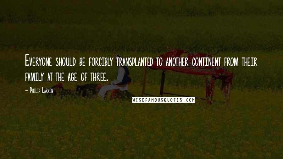 Philip Larkin Quotes: Everyone should be forcibly transplanted to another continent from their family at the age of three.