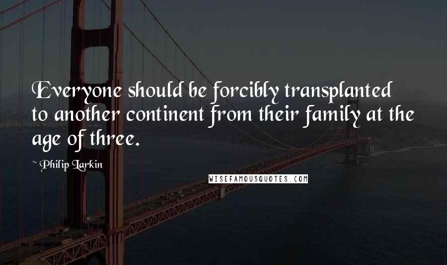 Philip Larkin Quotes: Everyone should be forcibly transplanted to another continent from their family at the age of three.