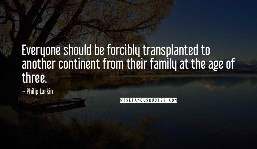 Philip Larkin Quotes: Everyone should be forcibly transplanted to another continent from their family at the age of three.