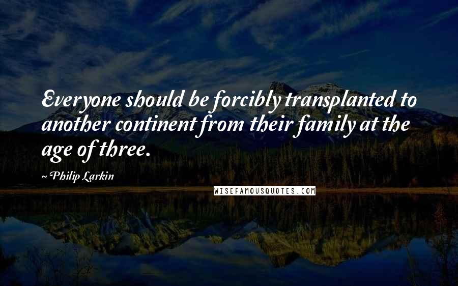 Philip Larkin Quotes: Everyone should be forcibly transplanted to another continent from their family at the age of three.