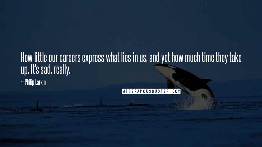 Philip Larkin Quotes: How little our careers express what lies in us, and yet how much time they take up. It's sad, really.