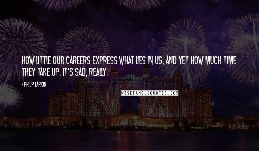 Philip Larkin Quotes: How little our careers express what lies in us, and yet how much time they take up. It's sad, really.