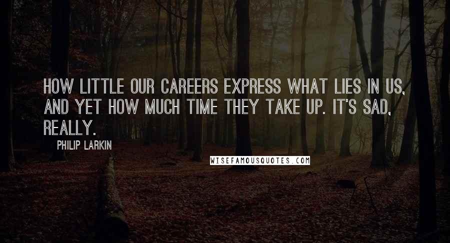 Philip Larkin Quotes: How little our careers express what lies in us, and yet how much time they take up. It's sad, really.