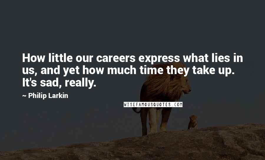 Philip Larkin Quotes: How little our careers express what lies in us, and yet how much time they take up. It's sad, really.