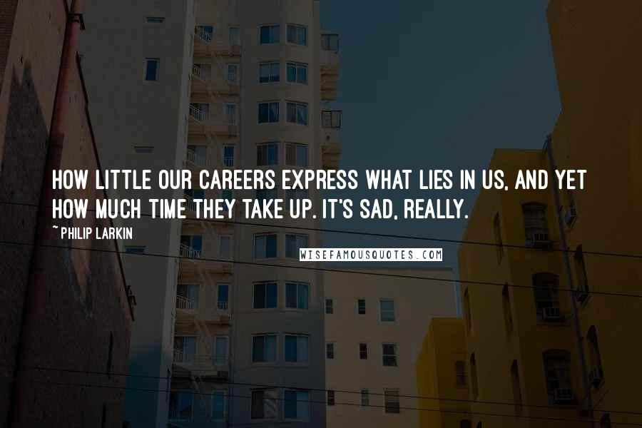 Philip Larkin Quotes: How little our careers express what lies in us, and yet how much time they take up. It's sad, really.