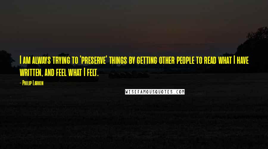 Philip Larkin Quotes: I am always trying to 'preserve' things by getting other people to read what I have written, and feel what I felt.