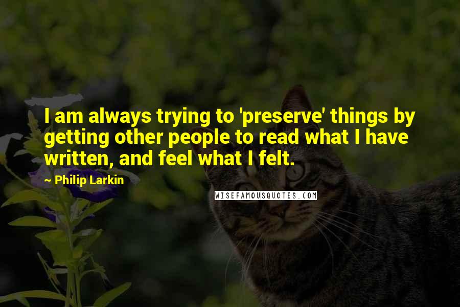 Philip Larkin Quotes: I am always trying to 'preserve' things by getting other people to read what I have written, and feel what I felt.