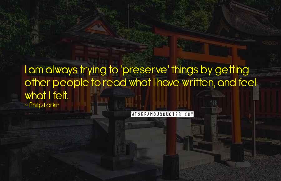 Philip Larkin Quotes: I am always trying to 'preserve' things by getting other people to read what I have written, and feel what I felt.