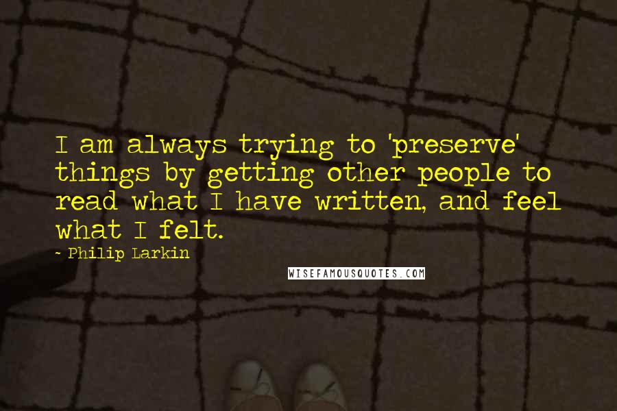 Philip Larkin Quotes: I am always trying to 'preserve' things by getting other people to read what I have written, and feel what I felt.