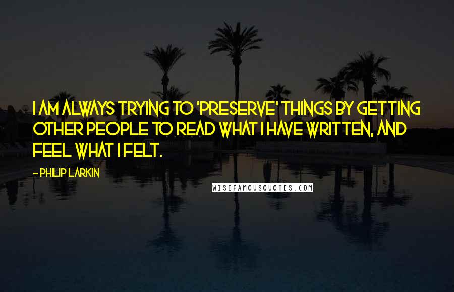 Philip Larkin Quotes: I am always trying to 'preserve' things by getting other people to read what I have written, and feel what I felt.