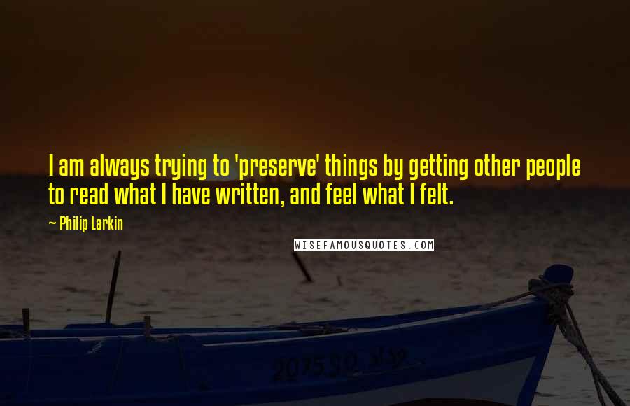 Philip Larkin Quotes: I am always trying to 'preserve' things by getting other people to read what I have written, and feel what I felt.